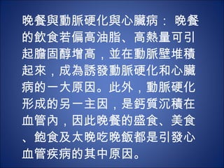 晚餐與動脈硬化與心臟病： 晚餐的飲食若偏高油脂、高熱量可引起膽固醇增高，並在動脈壁堆積起來，成為誘發動脈硬化和心臟病的一大原因。此外，動脈硬化形成的另一主因，是鈣質沉積在血管內，因此晚餐的盛食、美食、飽食及太晚吃晚飯都是引發心血管疾病的其中原因。 