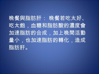晚餐與脂肪肝： 晚餐若吃太好、吃太飽，血糖和脂肪酸的濃度會加速脂肪的合成，加上晚間活動量小，也加速脂肪的轉化，造成脂肪肝。 