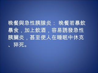 晚餐與急性胰腺炎： 晚餐若暴飲暴食，加上飲酒，容易誘發急性胰臟炎，甚至使人在睡眠中休克、猝死。 