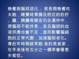 晚餐與腦部退化： 若長期晚餐吃太飽，睡覺時胃腸及附近的的肝、膽、胰臟等器官仍在運作中，使腦部不能休息，並且腦部的血液供應也會不足，進而影響腦細胞的正常代謝，加速腦部老化。青壯年時期經常飽 食的美食家，在年老後有五分之一機率會罹患失智症。 