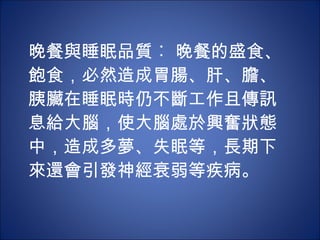 晚餐與睡眠品質︰ 晚餐的盛食、飽食，必然造成胃腸、肝、膽、胰臟在睡眠時仍不斷工作且傳訊息給大腦，使大腦處於興奮狀態中，造成多夢、失眠等，長期下來還會引發神經衰弱等疾病。 