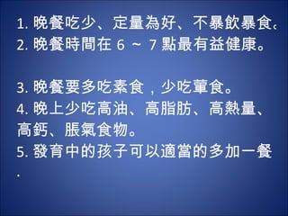 1. 晚餐吃少、定量為好、不暴飲暴食。 2. 晚餐時間在 6 ～ 7 點最有益健康。  3. 晚餐要多吃素食，少吃葷食。  4. 晚上少吃高油、高脂肪、高熱量、 高鈣、脹氣食物。  5. 發育中的孩子可以適當的多加一餐 .  