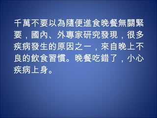 千萬不要以為隨便進食晚餐無關緊要，國內、外專家研究發現，很多疾病發生的原因之一，來自晚上不良的飲食習慣。晚餐吃錯了，小心疾病上身。 