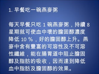 1. 早餐吃一碗燕麥粥 　 　 每天早餐只吃 1 碗燕麥粥，持續 8 星期就可使血中壞的膽固醇濃度降低 10 ％，好的膽固醇上升。燕麥中含有豐富的可溶性及不可溶性纖維，能在腸胃道中阻止膽固醇及脂肪的吸收，因而達到降低血中脂肪及膽固醇的效果。 