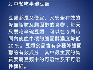 2. 中餐吃半碗豆類   豆類都是又便宜、又安全有效的降血脂肪及膽固醇的食物，每天只要吃半碗豆類，可以在 8 周時間內使血中壞的膽固醇濃度降低 20 ％。豆類食品含有多種降膽固醇的有效成分，其中最主要的物質要屬豆類中的可溶性及不可溶性纖維。 
