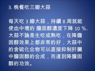 3. 晚餐吃三瓣大蒜   每天吃 3 瓣大蒜，持續 8 周就能使血中壞的 膽固醇濃度下降 10 ％。大蒜不論是生吃或熟吃，在降膽固醇效果上都非常的好，大蒜中的含硫化合物可以直接抑制肝臟中膽固醇的合成，而達到降膽固醇的功效。 