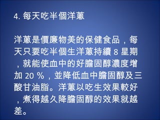 4. 每天吃半個洋蔥 　  洋蔥是價廉物美的保健食品，每天只要吃半個生洋蔥持續 8 星期，就能使血中的好膽固醇濃度增加 20 ％，並降低血中膽固醇及三酸甘油脂。洋蔥以吃生效果較好，煮得越久降膽固醇的效果就越差。 