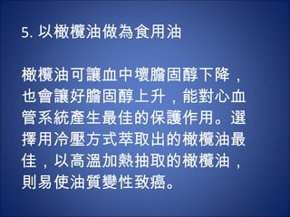 5. 以橄欖油做為食用油 　 　 橄欖油可讓血中壞膽固醇下降，也會讓好膽固醇上升，能對心血管系統產生最佳的保護作用。選擇用冷壓方式萃取出的橄欖油最佳，以高溫加熱抽取的橄欖油，則易使油質變性致癌。 