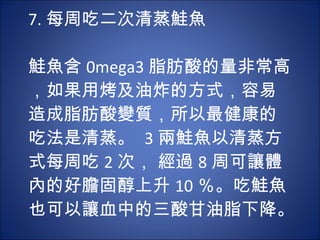 7. 每周吃二次清蒸鮭魚 　 　 鮭魚含 0mega3 脂肪酸的量非常高，如果用烤及油炸的方式，容易造成脂肪酸變質，所以最健康的吃法是清蒸。  3 兩鮭魚以清蒸方式每周吃 2 次， 經過 8 周可讓體內的好膽固醇上升 10 ％。吃鮭魚也可以讓血中的三酸甘油脂下降。  