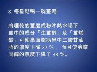 8. 每星期喝一碗薑湯 　 　 將曬乾的薑磨成粉沖熱水喝下，薑中的成分「生薑醇」及「薑烯酚」可使高血脂病患中三酸甘油脂的濃度下降 27 ％， 而且使壞膽固醇的濃度下降了 33 ％。 