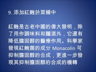 9. 添加紅麴於菜餚中   紅麴是古老中國的偉大發明，除了用作調味料和釀酒外，它還有降低膽固醇的醫療作用。科學家發現紅麴菌的成分 Monacolin 可 抑制膽固醇的合成，更進一步發現其抑制膽固醇的合成的機轉 