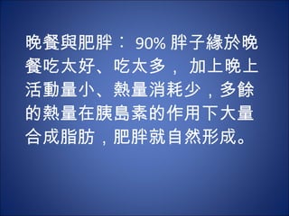 晚餐與肥胖︰ 90% 胖子緣於晚餐吃太好、吃太多， 加上晚上活動量小、熱量消耗少，多餘 的熱量在胰島素的作用下大量合成脂肪，肥胖就自然形成。 