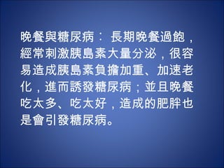 晚餐與糖尿病︰ 長期晚餐過飽，經常刺激胰島素大量分泌，很容易造成胰島素負擔加重、加速老化，進而誘發糖尿病；並且晚餐吃太多、吃太好，造成的肥胖也是會引發糖尿病。 