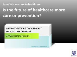 From Sickness care to healthcare A FEW HOTSPOTS TO FOCUS ON CAN MED-TECH BE THE CATALYST  TO FUEL THIS CHANGE? Prepared by: Luke Raskino Is the future of healthcare more cure or prevention? 