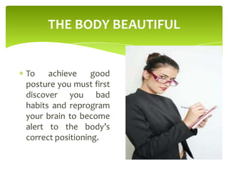 THE BODY BEAUTIFUL
To achieve good
posture you must first
discover you bad
habits and reprogram
your brain to become
alert to the body’s
correct positioning.
 