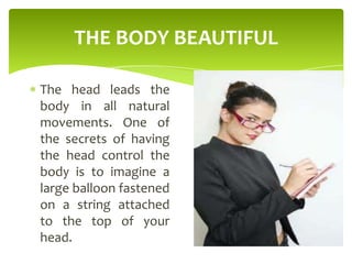 THE BODY BEAUTIFUL
The head leads the
body in all natural
movements. One of
the secrets of having
the head control the
body is to imagine a
large balloon fastened
on a string attached
to the top of your
head.
 