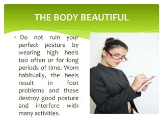 THE BODY BEAUTIFUL
Do not ruin your
perfect posture by
wearing high heels
too often or for long
periods of time. Worn
habitually, the heels
result in foot
problems and these
destroy good posture
and interfere with
many activities.
 