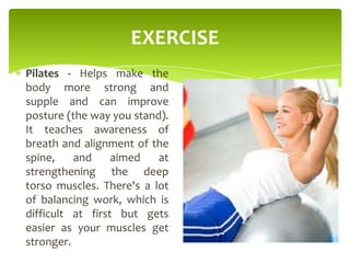 EXERCISE
Pilates - Helps make the
body more strong and
supple and can improve
posture (the way you stand).
It teaches awareness of
breath and alignment of the
spine, and aimed at
strengthening the deep
torso muscles. There's a lot
of balancing work, which is
difficult at first but gets
easier as your muscles get
stronger.
 