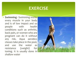 EXERCISE
Swimming - Swimming works
every muscle in your body
and is of low impact and so
people with health
conditions such as arthritis,
back pain, or women who are
pregnant can do it without
any risk. Aqua aerobics
classes take place in the pool,
and use the water as
resistance (weight) for
toning. It is usually done in
shallow water
 