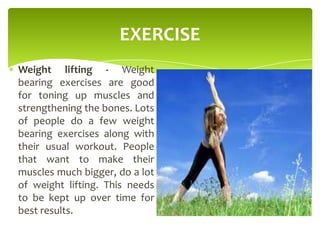 EXERCISE
Weight lifting - Weight
bearing exercises are good
for toning up muscles and
strengthening the bones. Lots
of people do a few weight
bearing exercises along with
their usual workout. People
that want to make their
muscles much bigger, do a lot
of weight lifting. This needs
to be kept up over time for
best results.
 