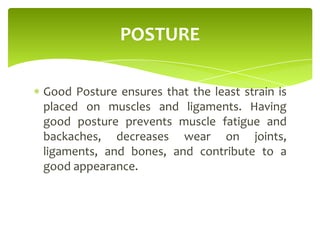 Good Posture ensures that the least strain is
placed on muscles and ligaments. Having
good posture prevents muscle fatigue and
backaches, decreases wear on joints,
ligaments, and bones, and contribute to a
good appearance.
POSTURE
 