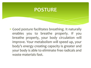 Good posture facilitates breathing. It naturally
enables you to breathe properly. If you
breathe properly, your body circulation will
improve. Your metabolism will speed up, your
body’s energy creating capacity is greater and
your body is able to eliminate free radicals and
waste materials fast.
POSTURE
 