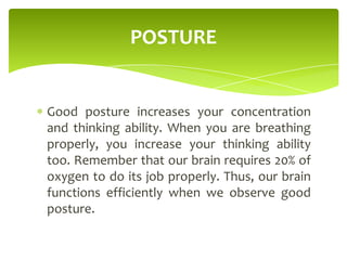 Good posture increases your concentration
and thinking ability. When you are breathing
properly, you increase your thinking ability
too. Remember that our brain requires 20% of
oxygen to do its job properly. Thus, our brain
functions efficiently when we observe good
posture.
POSTURE
 