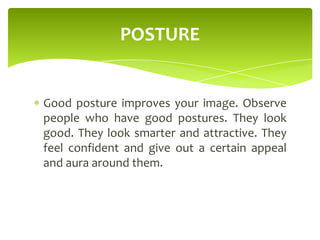 Good posture improves your image. Observe
people who have good postures. They look
good. They look smarter and attractive. They
feel confident and give out a certain appeal
and aura around them.
POSTURE
 