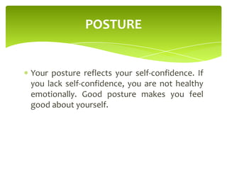 Your posture reflects your self-confidence. If
you lack self-confidence, you are not healthy
emotionally. Good posture makes you feel
good about yourself.
POSTURE
 