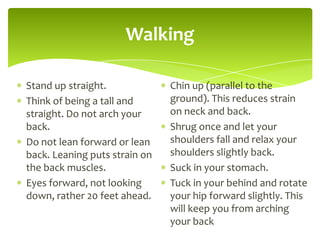 Walking
Stand up straight.
Think of being a tall and
straight. Do not arch your
back.
Do not lean forward or lean
back. Leaning puts strain on
the back muscles.
Eyes forward, not looking
down, rather 20 feet ahead.
Chin up (parallel to the
ground). This reduces strain
on neck and back.
Shrug once and let your
shoulders fall and relax your
shoulders slightly back.
Suck in your stomach.
Tuck in your behind and rotate
your hip forward slightly. This
will keep you from arching
your back
 