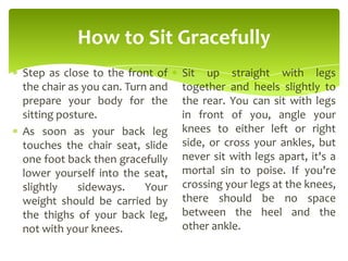 How to Sit Gracefully
Step as close to the front of
the chair as you can. Turn and
prepare your body for the
sitting posture.
As soon as your back leg
touches the chair seat, slide
one foot back then gracefully
lower yourself into the seat,
slightly sideways. Your
weight should be carried by
the thighs of your back leg,
not with your knees.
Sit up straight with legs
together and heels slightly to
the rear. You can sit with legs
in front of you, angle your
knees to either left or right
side, or cross your ankles, but
never sit with legs apart, it's a
mortal sin to poise. If you're
crossing your legs at the knees,
there should be no space
between the heel and the
other ankle.
 