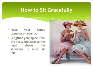 How to Sit Gracefully
Place your hands
together on your lap.
Lengthen your spine, free
the neck, and balance the
head above the
shoulders. In short, sit
tall.
 