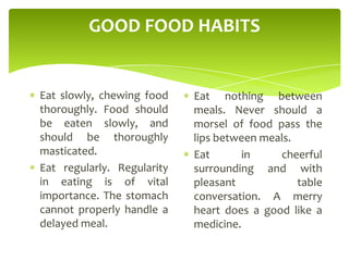 GOOD FOOD HABITS
Eat slowly, chewing food
thoroughly. Food should
be eaten slowly, and
should be thoroughly
masticated.
Eat regularly. Regularity
in eating is of vital
importance. The stomach
cannot properly handle a
delayed meal.
Eat nothing between
meals. Never should a
morsel of food pass the
lips between meals.
Eat in cheerful
surrounding and with
pleasant table
conversation. A merry
heart does a good like a
medicine.
 