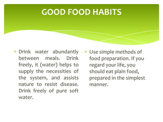 GOOD FOOD HABITS
Drink water abundantly
between meals. Drink
freely, it (water) helps to
supply the necessities of
the system, and assists
nature to resist disease.
Drink freely of pure soft
water.
Use simple methods of
food preparation. If you
regard your life, you
should eat plain food,
prepared in the simplest
manner.
 