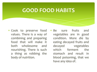GOOD FOOD HABITS
Cook to preserve food
values. There is a way of
combining and preparing
food that will make it
both wholesome and
nourishing. There is such
a thing as robbing the
body of nutrition.
Be sure fruits and
vegetables are in good
condition. More die by
eating decayed fruits and
decayed vegetables
which ferment the
stomach and result in
blood poisoning, that we
have any idea of.
 
