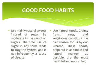 GOOD FOOD HABITS
Use mainly natural sweets
instead of sugar. Be
moderate in the use of all
sugars. The free use of
sugar in any form tends
to clog the system, and is
not infrequently a cause
of disease.
Use natural foods. Grains,
fruits, nuts, and
vegetables constitute the
diet chosen for us by our
Creator. These foods,
prepared in as simple and
natural manner as
possible, are the most
healthful and nourishing.
 