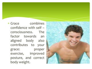 Grace combines
confidence with self –
consciousness. The
factor towards an
aligned body also
contributes to your
grace: proper
exercise, improved
posture, and correct
body weight.
 