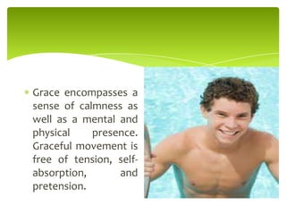 Grace encompasses a
sense of calmness as
well as a mental and
physical presence.
Graceful movement is
free of tension, self-
absorption, and
pretension.
 
