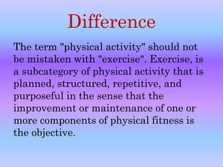 Difference 
The term "physical activity" should not 
be mistaken with "exercise". Exercise, is 
a subcategory of physical activity that is 
planned, structured, repetitive, and 
purposeful in the sense that the 
improvement or maintenance of one or 
more components of physical fitness is 
the objective. 
 