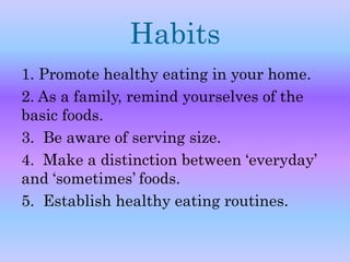 Habits 
1. Promote healthy eating in your home. 
2. As a family, remind yourselves of the 
basic foods. 
3. Be aware of serving size. 
4. Make a distinction between ‘everyday’ 
and ‘sometimes’ foods. 
5. Establish healthy eating routines. 
 