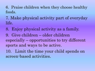 6. Praise children when they choose healthy 
foods. 
7. Make physical activity part of everyday 
life. 
8. Enjoy physical activity as a family. 
9. Give children – older children 
especially – opportunities to try different 
sports and ways to be active. 
10. Limit the time your child spends on 
screen-based activities. 
 