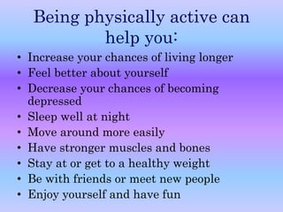Being physically active can 
help you: 
• Increase your chances of living longer 
• Feel better about yourself 
• Decrease your chances of becoming 
depressed 
• Sleep well at night 
• Move around more easily 
• Have stronger muscles and bones 
• Stay at or get to a healthy weight 
• Be with friends or meet new people 
• Enjoy yourself and have fun 
 