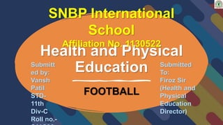 Health and Physical
Education
FOOTBALL
SNBP International
School
Affiliation No. 1130522
Submitt
ed by:
Vansh
Patil
STD-
11th
Div-C
Roll no.-
Submitted
To:
Firoz Sir
(Health and
Physical
Education
Director)
 