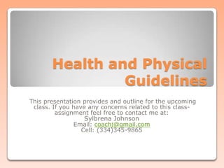 Health and Physical Guidelines This presentation provides and outline for the upcoming class. If you have any concerns related to this class-assignment feel free to contact me at: Sylbrena Johnson Email: coachj@gmail.com Cell: (334)345-9865 