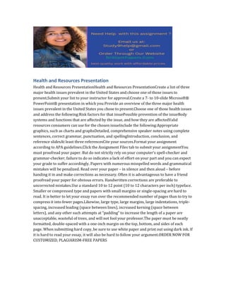 Health and Resources Presentation
Health and Resources PresentationHealth and Resources PresentationCreate a list of three
major health issues prevalent in the United States and choose one of those issues to
present.Submit your list to your instructor for approval.Create a 7- to 10-slide Microsoft®
PowerPoint® presentation in which you:Provide an overview of the three major health
issues prevalent in the United States you chose to present.Choose one of those health issues
and address the following:Risk factors for that issuePossible prevention of the issueBody
systems and functions that are affected by the issue, and how they are affectedValid
resources consumers can use for the chosen issueInclude the following:Appropriate
graphics, such as charts and graphsDetailed, comprehensive speaker notes using complete
sentences, correct grammar, punctuation, and spellingIntroduction, conclusion, and
reference slidesAt least three referencesCite your sources.Format your assignment
according to APA guidelines.Click the Assignment Files tab to submit your assignmentYou
must proofread your paper. But do not strictly rely on your computer’s spell-checker and
grammar-checker; failure to do so indicates a lack of effort on your part and you can expect
your grade to suffer accordingly. Papers with numerous misspelled words and grammatical
mistakes will be penalized. Read over your paper – in silence and then aloud – before
handing it in and make corrections as necessary. Often it is advantageous to have a friend
proofread your paper for obvious errors. Handwritten corrections are preferable to
uncorrected mistakes.Use a standard 10 to 12 point (10 to 12 characters per inch) typeface.
Smaller or compressed type and papers with small margins or single-spacing are hard to
read. It is better to let your essay run over the recommended number of pages than to try to
compress it into fewer pages.Likewise, large type, large margins, large indentations, triple-
spacing, increased leading (space between lines), increased kerning (space between
letters), and any other such attempts at “padding” to increase the length of a paper are
unacceptable, wasteful of trees, and will not fool your professor.The paper must be neatly
formatted, double-spaced with a one-inch margin on the top, bottom, and sides of each
page. When submitting hard copy, be sure to use white paper and print out using dark ink. If
it is hard to read your essay, it will also be hard to follow your argument.ORDER NOW FOR
CUSTOMIZED, PLAGIARISM-FREE PAPERS
 