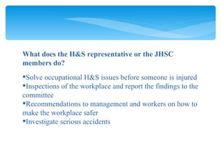 Solve occupational H&S issues before someone is injured  Inspections of the workplace and report the findings to the committee Recommendations to management and workers on how to make the workplace safer Investigate serious accidents What does the H&S representative or the JHSC members do? 