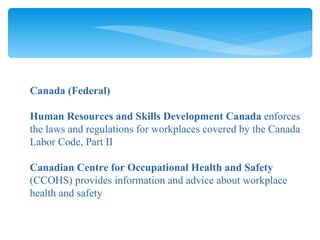 Canada (Federal) Human Resources and Skills Development Canada  enforces the laws and regulations for workplaces covered by the Canada Labor Code, Part II Canadian Centre for Occupational Health and Safety  (CCOHS) provides information and advice about workplace health and safety 
