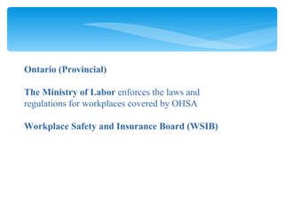 Ontario (Provincial) The Ministry of Labor  enforces the laws and regulations for workplaces covered by OHSA Workplace Safety and Insurance Board (WSIB) 