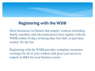 Most businesses in Ontario that employ workers (including family members and sub-contractors) must register with the WSIB within 10 days of hiring their first full- or part-time worker. It's the law Registering with the WSIB provides workplace insurance coverage for all of your workers and gives you access to experts in H&S for your business sector Registering with the WSIB 
