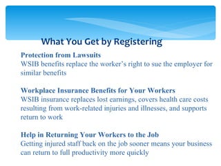 Protection from Lawsuits WSIB benefits replace the worker’s right to sue the employer for similar benefits Workplace Insurance Benefits for Your Workers WSIB insurance replaces lost earnings, covers health care costs resulting from work-related injuries and illnesses, and supports return to work Help in Returning Your Workers to the Job  Getting injured staff back on the job sooner means your business can return to full productivity more quickly What You Get by Registering 